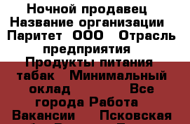 Ночной продавец › Название организации ­ Паритет, ООО › Отрасль предприятия ­ Продукты питания, табак › Минимальный оклад ­ 20 000 - Все города Работа » Вакансии   . Псковская обл.,Великие Луки г.